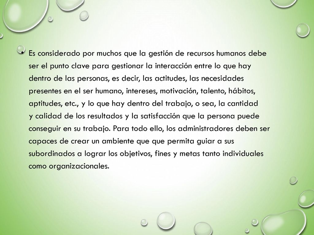 Es considerado por muchos que la gestión de recursos humanos debe ser el punto clave para gestionar la interacción entre lo que hay dentro de las personas, es decir, las actitudes, las necesidades presentes en el ser humano, intereses, motivación, talento, hábitos, aptitudes, etc., y lo que hay dentro del trabajo, o sea, la cantidad y calidad de los resultados y la satisfacción que la persona puede conseguir en su trabajo.