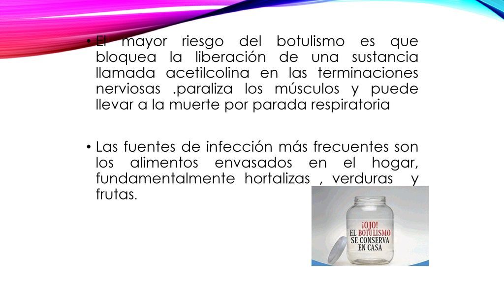 El mayor riesgo del botulismo es que bloquea la liberación de una sustancia llamada acetilcolina en las terminaciones nerviosas .paraliza los músculos y puede llevar a la muerte por parada respiratoria
