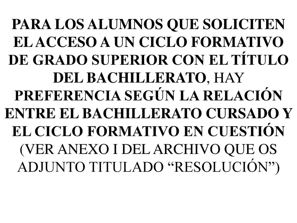PARA LOS ALUMNOS QUE SOLICITEN EL ACCESO A UN CICLO FORMATIVO DE GRADO SUPERIOR CON EL TÍTULO DEL BACHILLERATO, HAY PREFERENCIA SEGÚN LA RELACIÓN ENTRE EL BACHILLERATO CURSADO Y EL CICLO FORMATIVO EN CUESTIÓN (VER ANEXO I DEL ARCHIVO QUE OS ADJUNTO TITULADO RESOLUCIÓN )