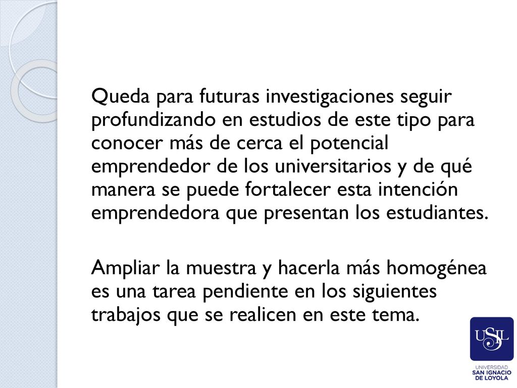 Queda para futuras investigaciones seguir profundizando en estudios de este tipo para conocer más de cerca el potencial emprendedor de los universitarios y de qué manera se puede fortalecer esta intención emprendedora que presentan los estudiantes.