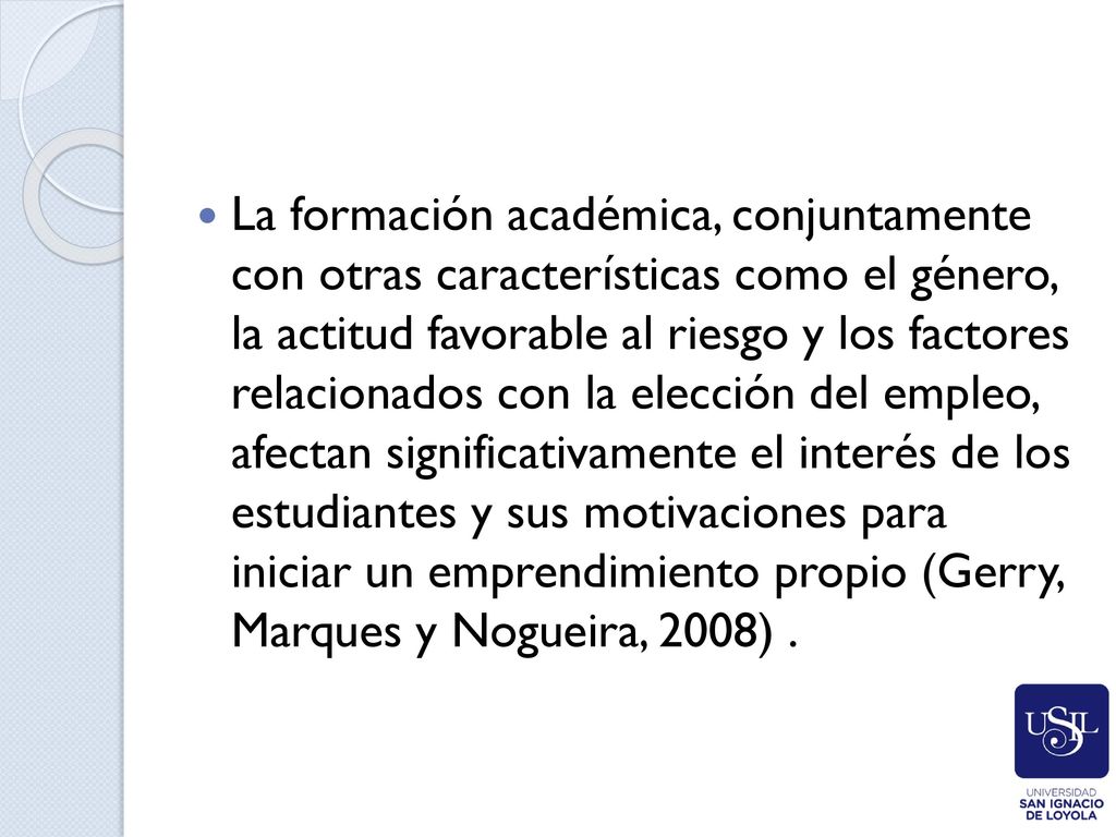 La formación académica, conjuntamente con otras características como el género, la actitud favorable al riesgo y los factores relacionados con la elección del empleo, afectan significativamente el interés de los estudiantes y sus motivaciones para iniciar un emprendimiento propio (Gerry, Marques y Nogueira, 2008) .