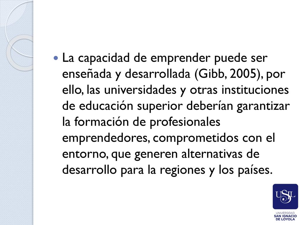 La capacidad de empren­der puede ser enseñada y desarrollada (Gibb, 2005), por ello, las universidades y otras instituciones de educación superior deberían garantizar la formación de profesionales emprendedores, comprometidos con el entorno, que generen alternativas de desarrollo para la regiones y los países.