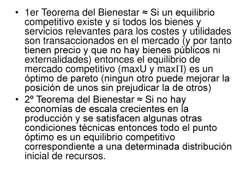 1er Teorema del Bienestar ≈ Si un equilibrio competitivo existe y si todos los bienes y servicios relevantes para los costes y utilidades son transaccionados en el mercado (y por tanto tienen precio y que no hay bienes públicos ni externalidades) entonces el equilibrio de mercado competitivo (maxU y maxP) es un óptimo de pareto (ningun otro puede mejorar la posición de unos sin prejudicar la de otros)