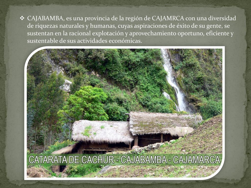 CAJABAMBA, es una provincia de la región de CAJAMRCA con una diversidad de riquezas naturales y humanas, cuyas aspiraciones de éxito de su gente, se sustentan en la racional explotación y aprovechamiento oportuno, eficiente y sustentable de sus actividades económicas.