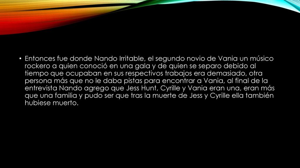 Entonces fue donde Nando Irritable, el segundo novio de Vania un músico rockero a quien conoció en una gala y de quien se separo debido al tiempo que ocupaban en sus respectivos trabajos era demasiado, otra persona más que no le daba pistas para encontrar a Vania, al final de la entrevista Nando agrego que Jess Hunt, Cyrille y Vania eran una, eran más que una familia y pudo ser que tras la muerte de Jess y Cyrille ella también hubiese muerto.