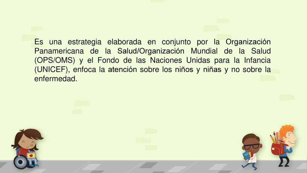 Es una estrategia elaborada en conjunto por la Organización Panamericana de la Salud/Organización Mundial de la Salud (OPS/OMS) y el Fondo de las Naciones Unidas para la Infancia (UNICEF), enfoca la atención sobre los niños y niñas y no sobre la enfermedad.