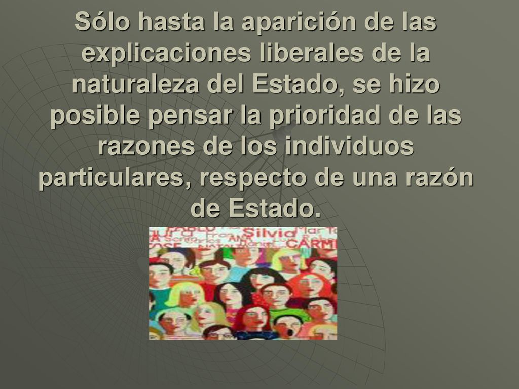 Sólo hasta la aparición de las explicaciones liberales de la naturaleza del Estado, se hizo posible pensar la prioridad de las razones de los individuos particulares, respecto de una razón de Estado.