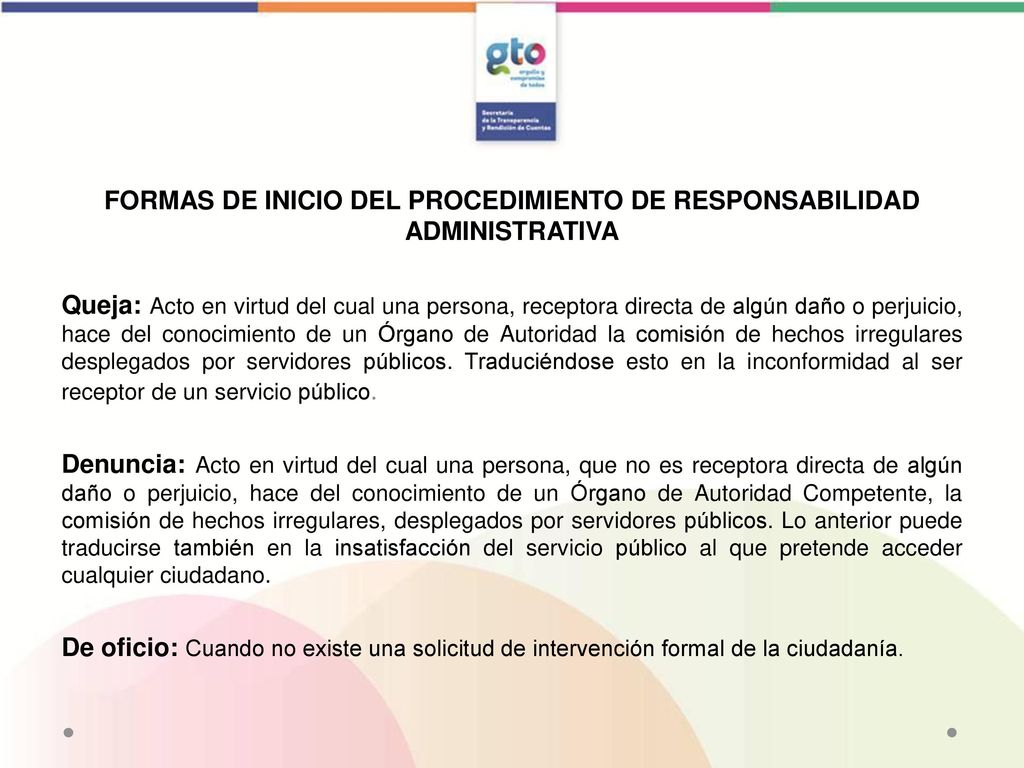 FORMAS DE INICIO DEL PROCEDIMIENTO DE RESPONSABILIDAD ADMINISTRATIVA Queja: Acto en virtud del cual una persona, receptora directa de algún daño o perjuicio, hace del conocimiento de un Órgano de Autoridad la comisión de hechos irregulares desplegados por servidores públicos.