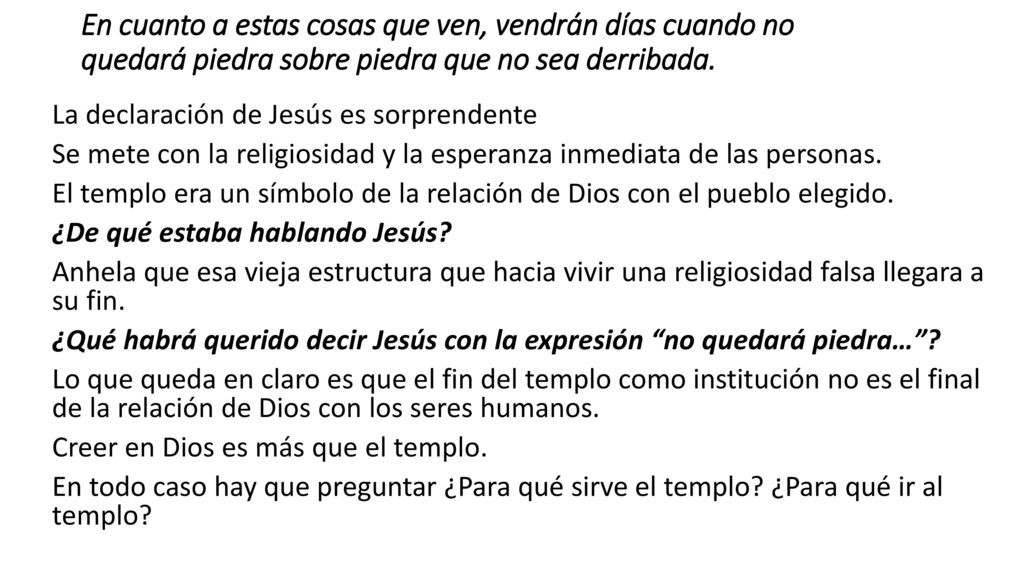 En cuanto a estas cosas que ven, vendrán días cuando no quedará piedra sobre piedra que no sea derribada.