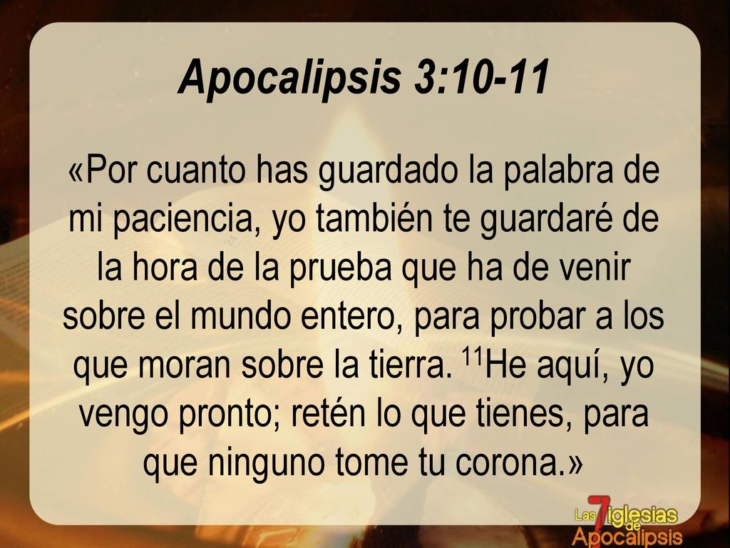 Apocalipsis 3:10-11 «Por cuanto has guardado la palabra de mi paciencia, yo también te guardaré de la hora de la prueba que ha de venir sobre el mundo entero, para probar a los que moran sobre la tierra.