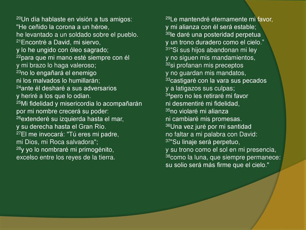 20Un día hablaste en visión a tus amigos: He ceñido la corona a un héroe, he levantado a un soldado sobre el pueblo. 21Encontré a David, mi siervo, y lo he ungido con óleo sagrado; 22para que mi mano esté siempre con él y mi brazo lo haga valeroso; 23no lo engañará el enemigo ni los malvados lo humillarán; 24ante él desharé a sus adversarios y heriré a los que lo odian. 25Mi fidelidad y misericordia lo acompañarán por mi nombre crecerá su poder: 26extenderé su izquierda hasta el mar, y su derecha hasta el Gran Río. 27El me invocará: Tú eres mi padre, mi Dios, mi Roca salvadora ; 28y yo lo nombraré mi primogénito, excelso entre los reyes de la tierra.