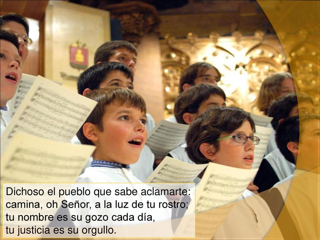 Dichoso el pueblo que sabe aclamarte: camina, oh Señor, a la luz de tu rostro; tu nombre es su gozo cada día, tu justicia es su orgullo.