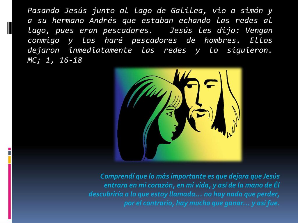 Pasando Jesús junto al lago de Galilea, vio a simón y a su hermano Andrés que estaban echando las redes al lago, pues eran pescadores. Jesús les dijo: Vengan conmigo y los haré pescadores de hombres. Ellos dejaron inmediatamente las redes y lo siguieron. MC; 1, 16-18