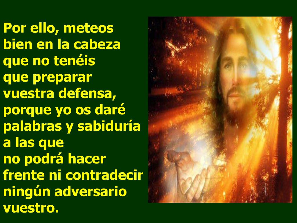 Por ello, meteos bien en la cabeza que no tenéis que preparar vuestra defensa, porque yo os daré palabras y sabiduría a las que no podrá hacer frente ni contradecir ningún adversario vuestro.