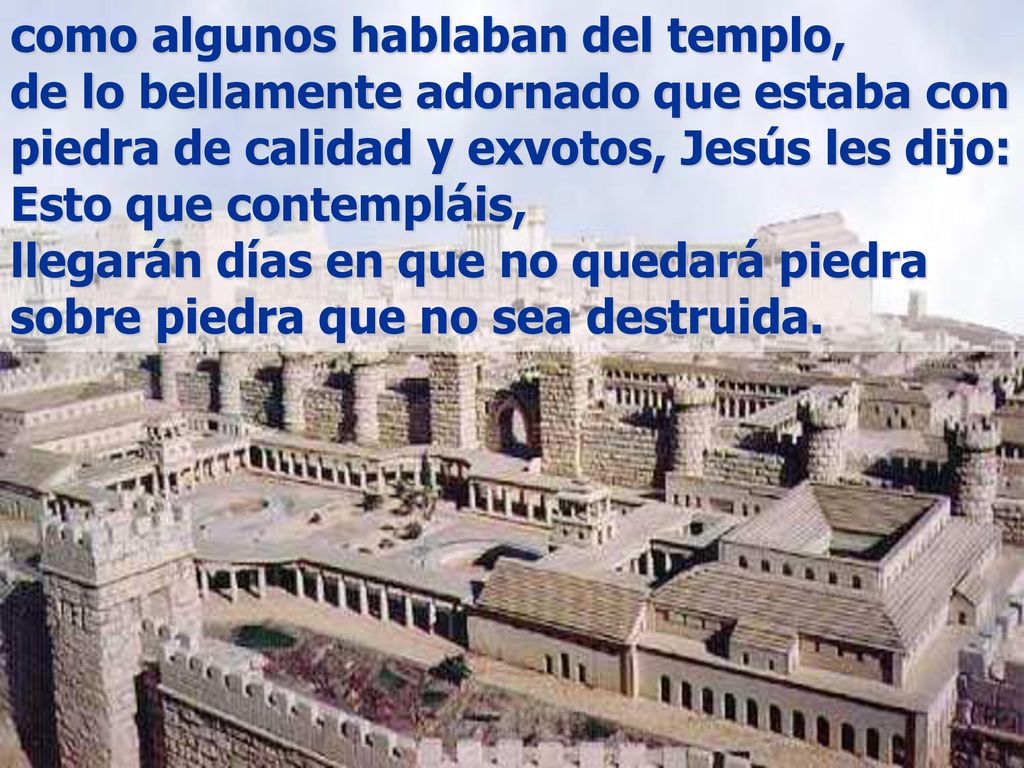 como algunos hablaban del templo, de lo bellamente adornado que estaba con piedra de calidad y exvotos, Jesús les dijo: Esto que contempláis, llegarán días en que no quedará piedra sobre piedra que no sea destruida.