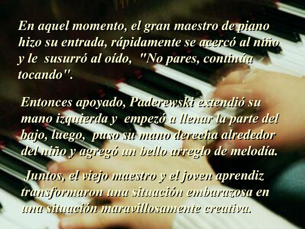 En aquel momento, el gran maestro de piano hizo su entrada, rápidamente se acercó al niño y le susurró al oído, No pares, continúa tocando .