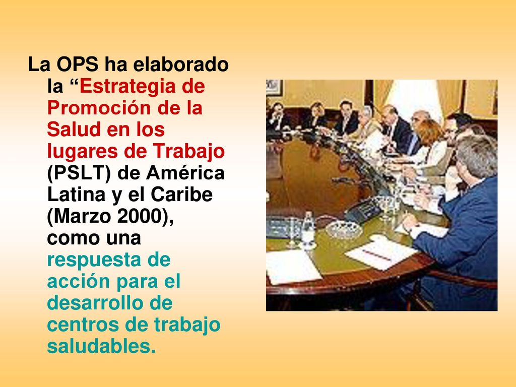 La OPS ha elaborado la Estrategia de Promoción de la Salud en los lugares de Trabajo (PSLT) de América Latina y el Caribe (Marzo 2000), como una respuesta de acción para el desarrollo de centros de trabajo saludables.