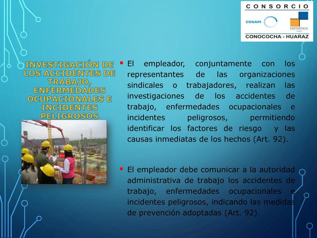 El empleador, conjuntamente con los representantes de las organizaciones sindicales o trabajadores, realizan las investigaciones de los accidentes de trabajo, enfermedades ocupacionales e incidentes peligrosos, permitiendo identificar los factores de riesgo y las causas inmediatas de los hechos (Art. 92).