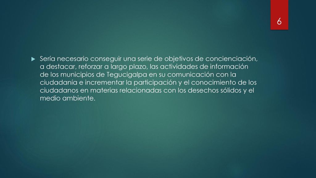 Sería necesario conseguir una serie de objetivos de concienciación, a destacar, reforzar a largo plazo, las actividades de información de los municipios de Tegucigalpa en su comunicación con la ciudadanía e incrementar la participación y el conocimiento de los ciudadanos en materias relacionadas con los desechos sólidos y el medio ambiente.