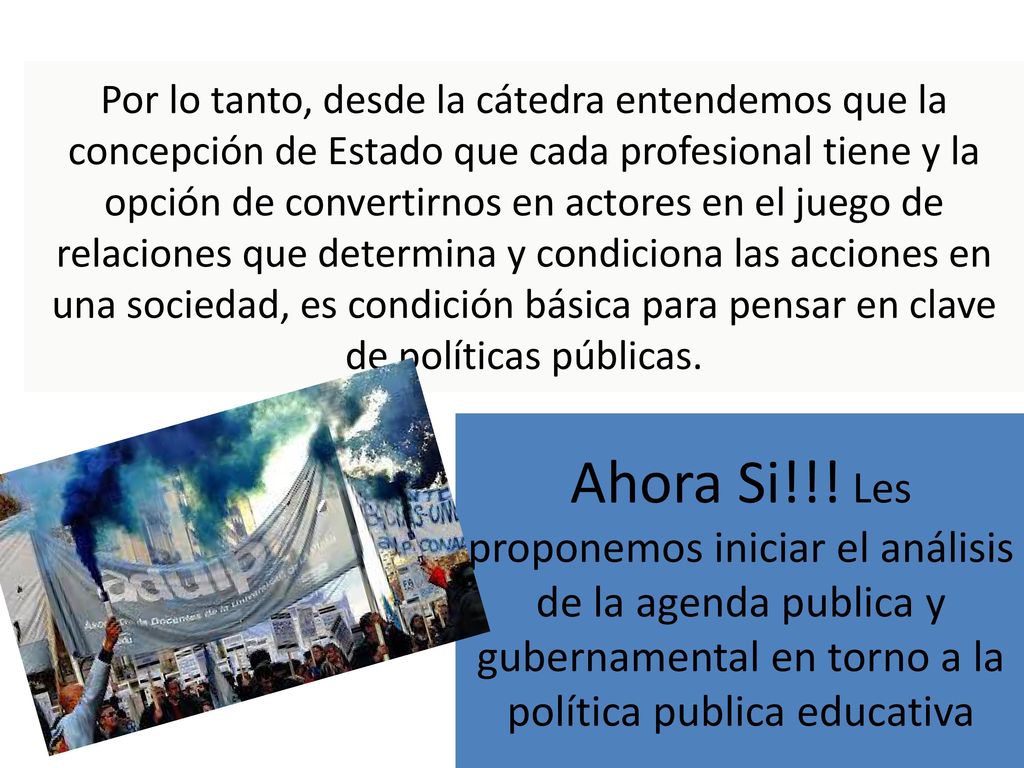 Por lo tanto, desde la cátedra entendemos que la concepción de Estado que cada profesional tiene y la opción de convertirnos en actores en el juego de relaciones que determina y condiciona las acciones en una sociedad, es condición básica para pensar en clave de políticas públicas.