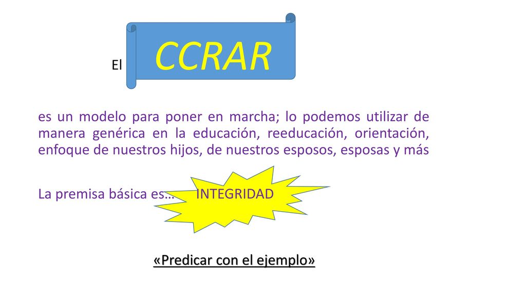 El CCRAR es un modelo para poner en marcha; lo podemos utilizar de manera genérica en la educación, reeducación, orientación, enfoque de nuestros hijos, de nuestros esposos, esposas y más La premisa básica es… INTEGRIDAD «Predicar con el ejemplo»