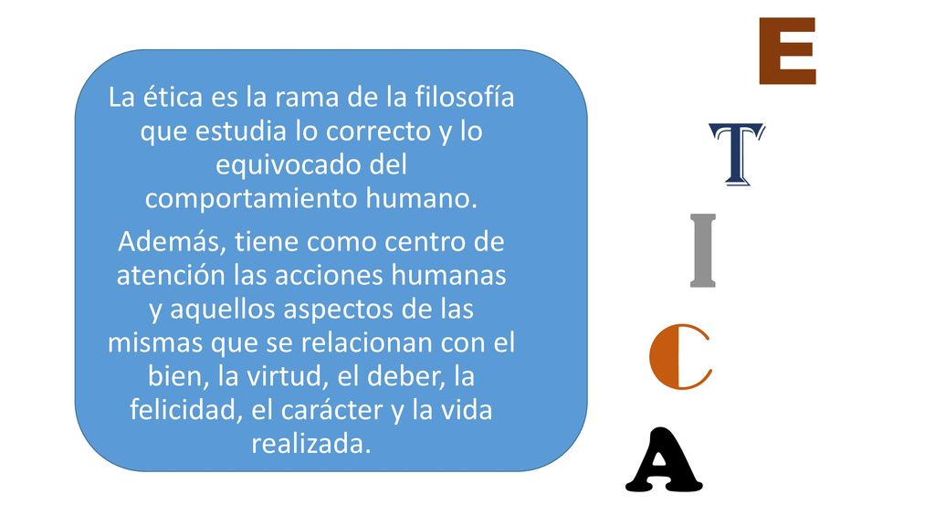 La ética es la rama de la filosofía que estudia lo correcto y lo equivocado del comportamiento humano. Además, tiene como centro de atención las acciones humanas y aquellos aspectos de las mismas que se relacionan con el bien, la virtud, el deber, la felicidad, el carácter y la vida realizada.