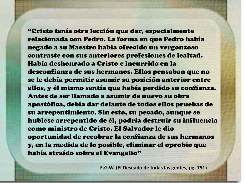 Cristo tenía otra lección que dar, especialmente relacionada con Pedro. La forma en que Pedro había negado a su Maestro había ofrecido un vergonzoso contraste con sus anteriores profesiones de lealtad. Había deshonrado a Cristo e incurrido en la desconfianza de sus hermanos. Ellos pensaban que no se le debía permitir asumir su posición anterior entre ellos, y él mismo sentía que había perdido su confianza. Antes de ser llamado a asumir de nuevo su obra apostólica, debía dar delante de todos ellos pruebas de su arrepentimiento. Sin esto, su pecado, aunque se hubiese arrepentido de él, podría destruir su influencia como ministro de Cristo. El Salvador le dio oportunidad de recobrar la confianza de sus hermanos y, en la medida de lo posible, eliminar el oprobio que había atraído sobre el Evangelio