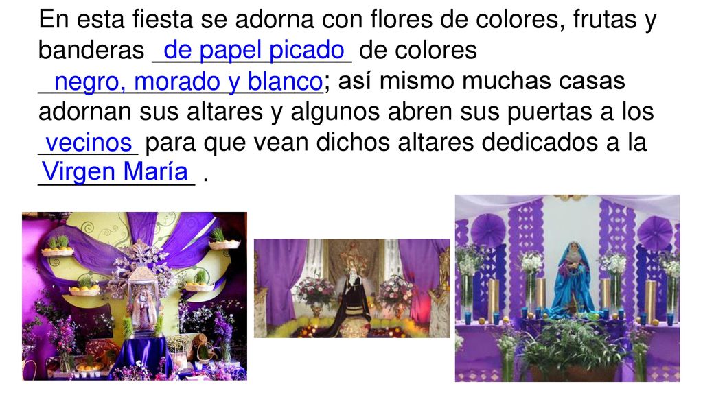 En esta fiesta se adorna con flores de colores, frutas y banderas ______________ de colores ____________________; así mismo muchas casas adornan sus altares y algunos abren sus puertas a los _______ para que vean dichos altares dedicados a la ___________ .