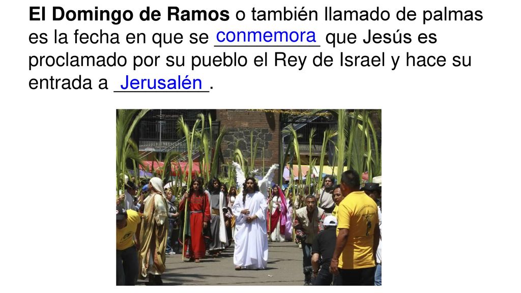 El Domingo de Ramos o también llamado de palmas es la fecha en que se __________ que Jesús es proclamado por su pueblo el Rey de Israel y hace su entrada a _________.