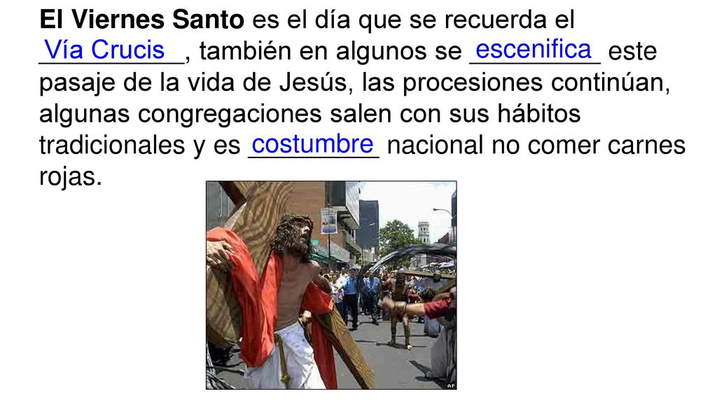 El Viernes Santo es el día que se recuerda el __________, también en algunos se _________ este pasaje de la vida de Jesús, las procesiones continúan, algunas congregaciones salen con sus hábitos tradicionales y es _________ nacional no comer carnes rojas.