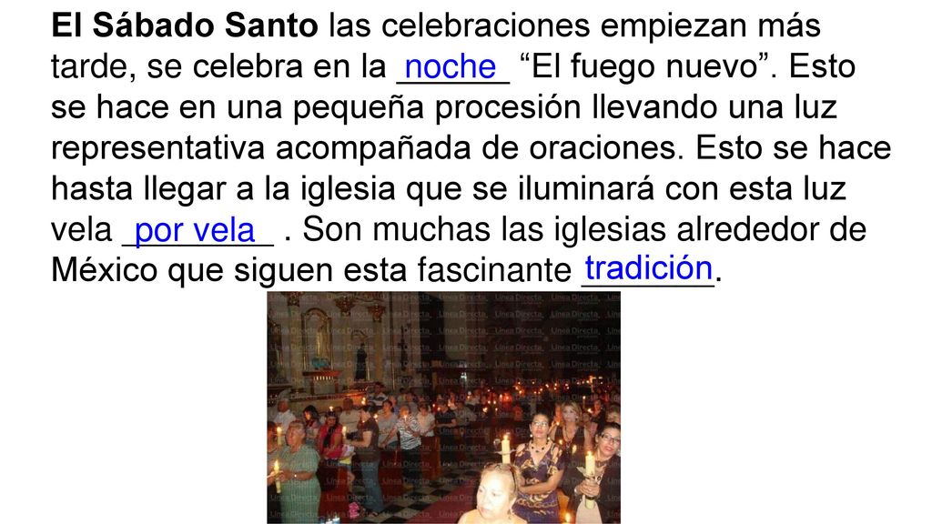 El Sábado Santo las celebraciones empiezan más tarde, se celebra en la ______ El fuego nuevo . Esto se hace en una pequeña procesión llevando una luz representativa acompañada de oraciones. Esto se hace hasta llegar a la iglesia que se iluminará con esta luz vela ________ . Son muchas las iglesias alrededor de México que siguen esta fascinante _______.
