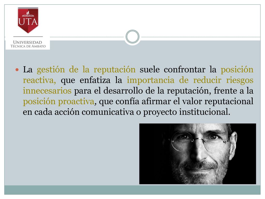 La gestión de la reputación suele confrontar la posición reactiva, que enfatiza la importancia de reducir riesgos innecesarios para el desarrollo de la reputación, frente a la posición proactiva, que confía afirmar el valor reputacional en cada acción comunicativa o proyecto institucional.