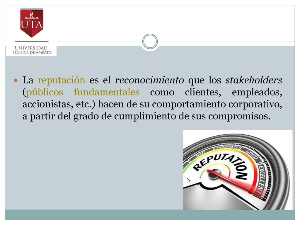 La reputación es el reconocimiento que los stakeholders (públicos fundamentales como clientes, empleados, accionistas, etc.) hacen de su comportamiento corporativo, a partir del grado de cumplimiento de sus compromisos.