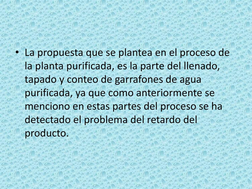 La propuesta que se plantea en el proceso de la planta purificada, es la parte del llenado, tapado y conteo de garrafones de agua purificada, ya que como anteriormente se menciono en estas partes del proceso se ha detectado el problema del retardo del producto.