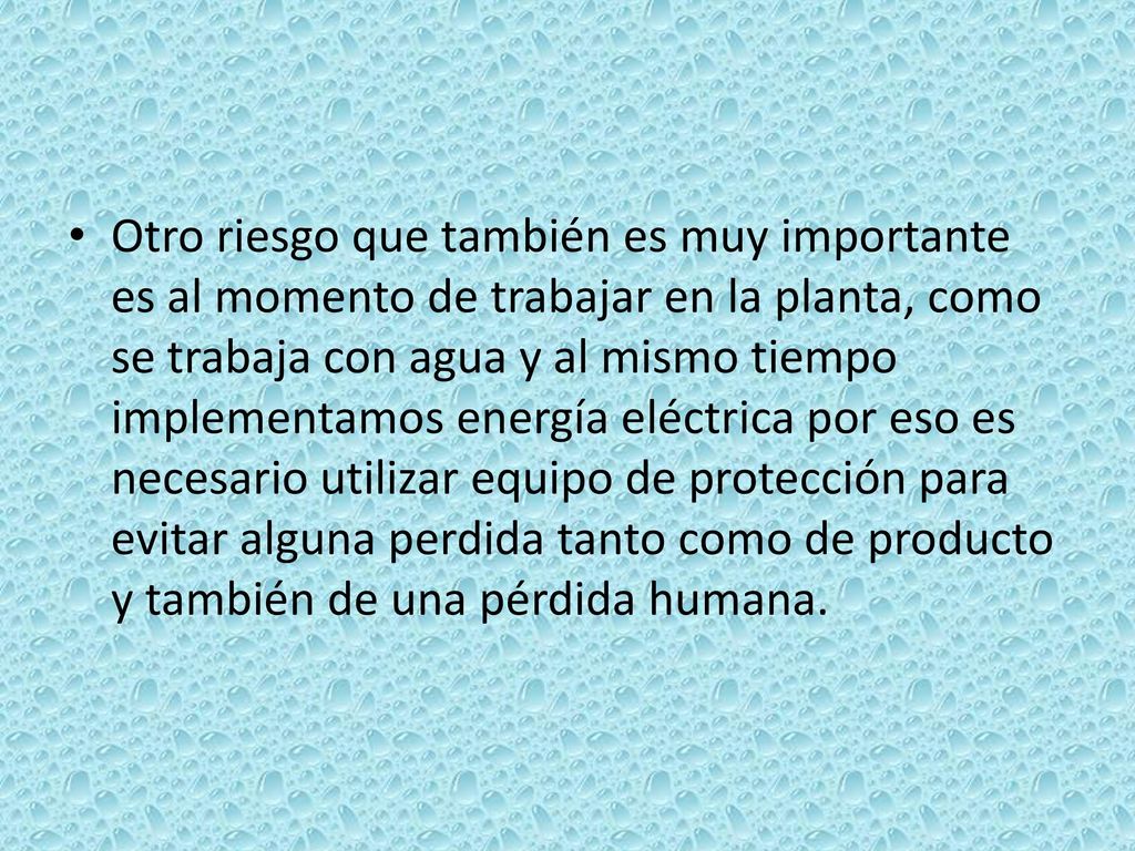Otro riesgo que también es muy importante es al momento de trabajar en la planta, como se trabaja con agua y al mismo tiempo implementamos energía eléctrica por eso es necesario utilizar equipo de protección para evitar alguna perdida tanto como de producto y también de una pérdida humana.