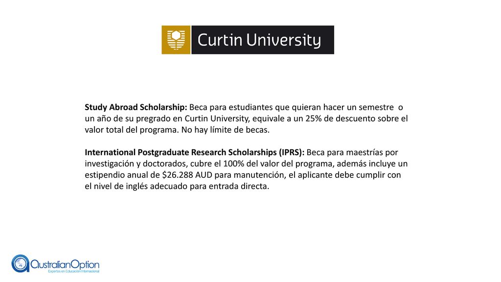 Study Abroad Scholarship: Beca para estudiantes que quieran hacer un semestre o un año de su pregrado en Curtin University, equivale a un 25% de descuento sobre el valor total del programa. No hay límite de becas.