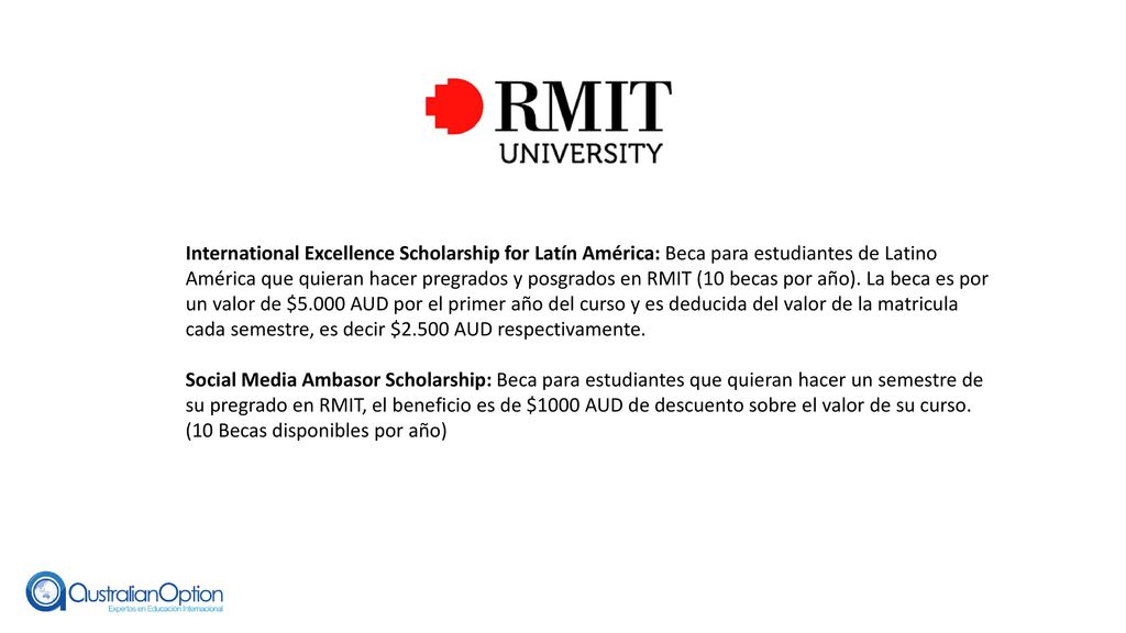 International Excellence Scholarship for Latín América: Beca para estudiantes de Latino América que quieran hacer pregrados y posgrados en RMIT (10 becas por año). La beca es por un valor de $5.000 AUD por el primer año del curso y es deducida del valor de la matricula cada semestre, es decir $2.500 AUD respectivamente.