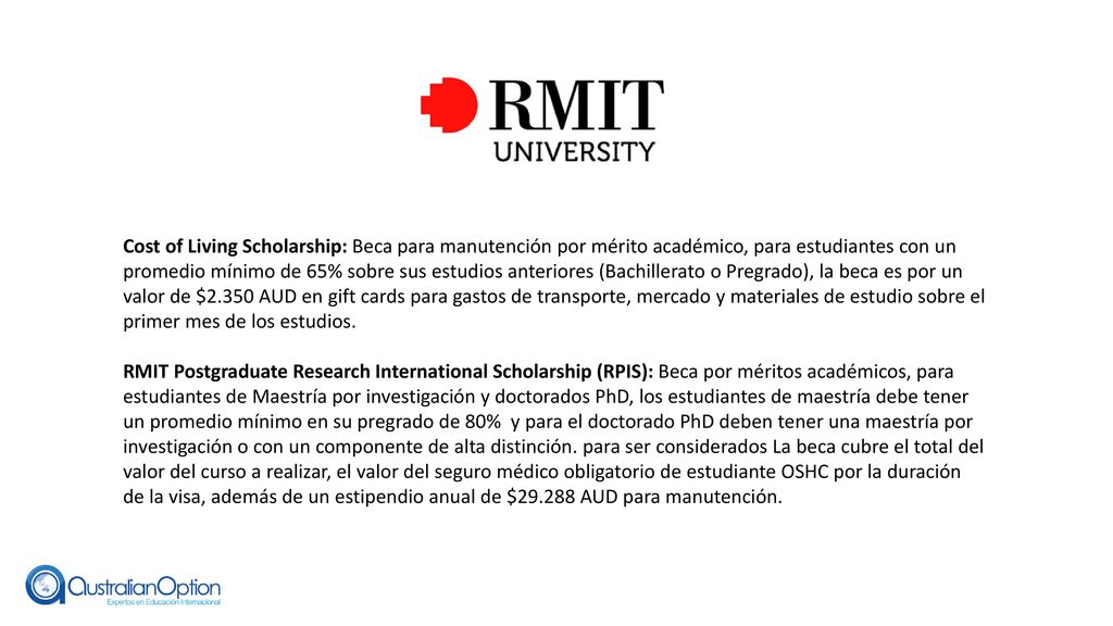 Cost of Living Scholarship: Beca para manutención por mérito académico, para estudiantes con un promedio mínimo de 65% sobre sus estudios anteriores (Bachillerato o Pregrado), la beca es por un valor de $2.350 AUD en gift cards para gastos de transporte, mercado y materiales de estudio sobre el primer mes de los estudios.