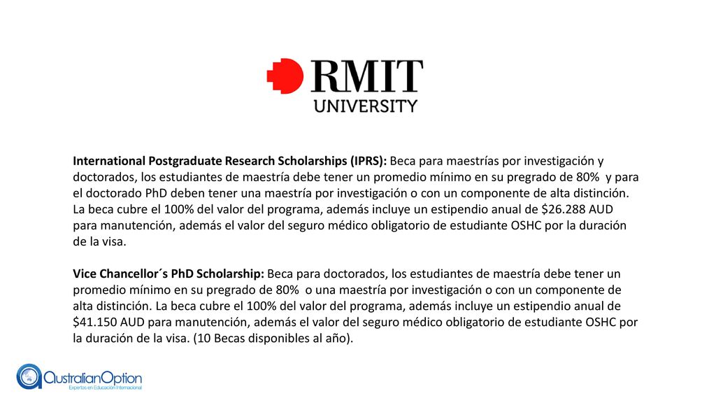 International Postgraduate Research Scholarships (IPRS): Beca para maestrías por investigación y doctorados, los estudiantes de maestría debe tener un promedio mínimo en su pregrado de 80% y para el doctorado PhD deben tener una maestría por investigación o con un componente de alta distinción. La beca cubre el 100% del valor del programa, además incluye un estipendio anual de $ AUD para manutención, además el valor del seguro médico obligatorio de estudiante OSHC por la duración de la visa.