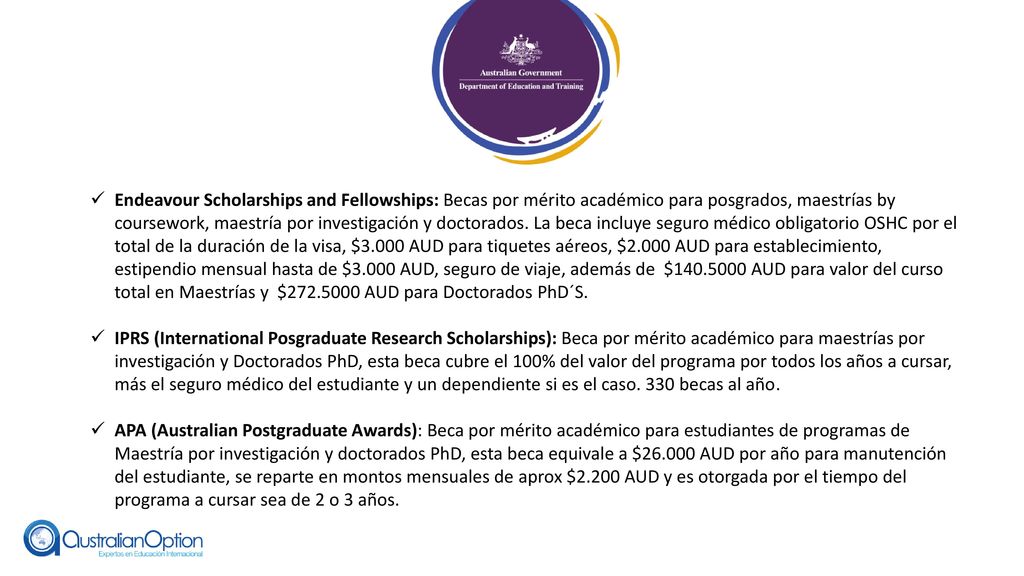 Endeavour Scholarships and Fellowships: Becas por mérito académico para posgrados, maestrías by coursework, maestría por investigación y doctorados. La beca incluye seguro médico obligatorio OSHC por el total de la duración de la visa, $3.000 AUD para tiquetes aéreos, $2.000 AUD para establecimiento, estipendio mensual hasta de $3.000 AUD, seguro de viaje, además de $ AUD para valor del curso total en Maestrías y $ AUD para Doctorados PhD´S.