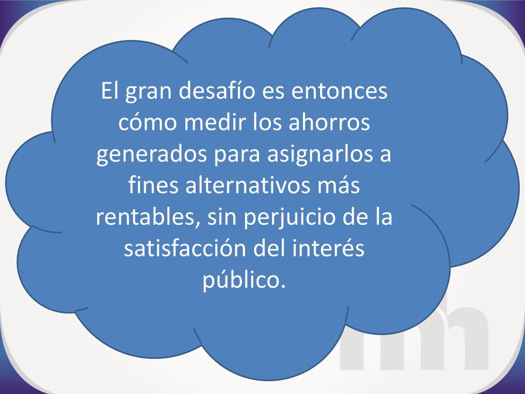 El gran desafío es entonces cómo medir los ahorros generados para asignarlos a fines alternativos más rentables, sin perjuicio de la satisfacción del interés público.