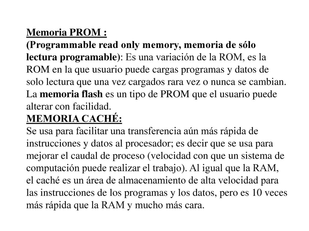 Memoria PROM : (Programmable read only memory, memoria de sólo lectura programable): Es una variación de la ROM, es la ROM en la que usuario puede cargas programas y datos de solo lectura que una vez cargados rara vez o nunca se cambian.