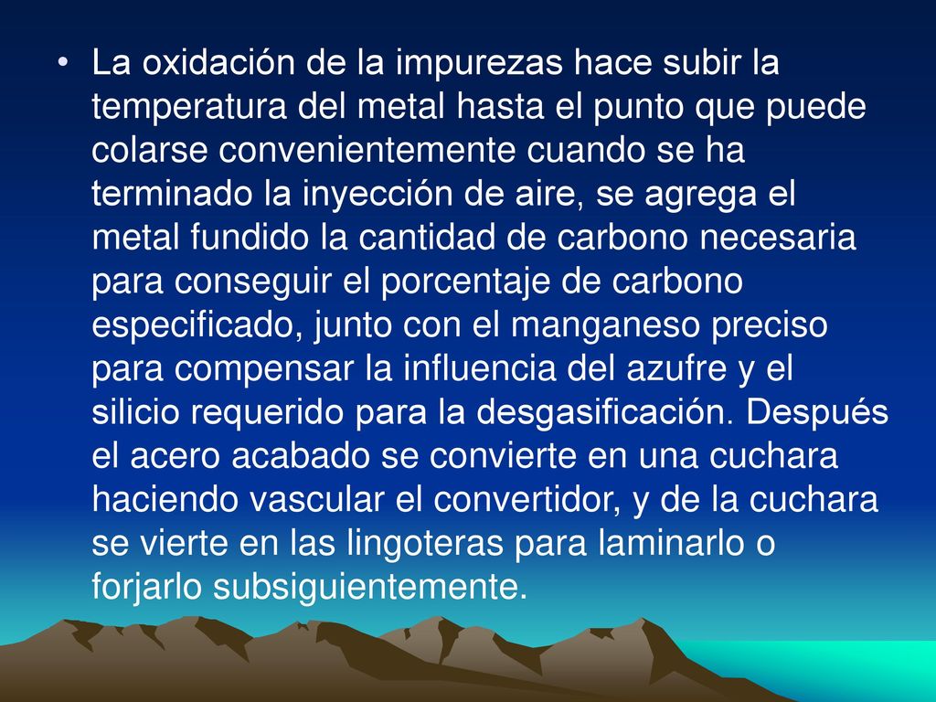 La oxidación de la impurezas hace subir la temperatura del metal hasta el punto que puede colarse convenientemente cuando se ha terminado la inyección de aire, se agrega el metal fundido la cantidad de carbono necesaria para conseguir el porcentaje de carbono especificado, junto con el manganeso preciso para compensar la influencia del azufre y el silicio requerido para la desgasificación.