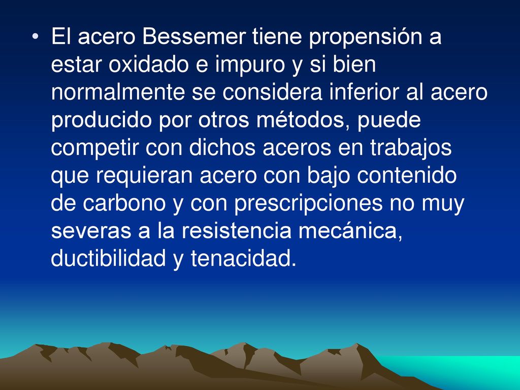 El acero Bessemer tiene propensión a estar oxidado e impuro y si bien normalmente se considera inferior al acero producido por otros métodos, puede competir con dichos aceros en trabajos que requieran acero con bajo contenido de carbono y con prescripciones no muy severas a la resistencia mecánica, ductibilidad y tenacidad.