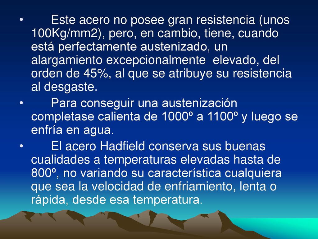 Este acero no posee gran resistencia (unos 100Kg/mm2), pero, en cambio, tiene, cuando está perfectamente austenizado, un alargamiento excepcionalmente elevado, del orden de 45%, al que se atribuye su resistencia al desgaste.