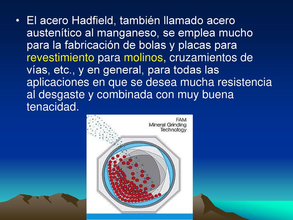 El acero Hadfield, también llamado acero austenítico al manganeso, se emplea mucho para la fabricación de bolas y placas para revestimiento para molinos, cruzamientos de vías, etc., y en general, para todas las aplicaciones en que se desea mucha resistencia al desgaste y combinada con muy buena tenacidad.