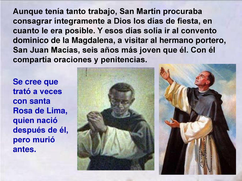 Aunque tenía tanto trabajo, San Martín procuraba consagrar íntegramente a Dios los días de fiesta, en cuanto le era posible. Y esos días solía ir al convento dominico de la Magdalena, a visitar al hermano portero, San Juan Macías, seis años más joven que él. Con él compartía oraciones y penitencias.