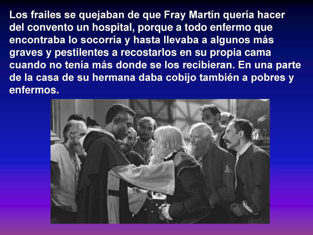 Los frailes se quejaban de que Fray Martín quería hacer del convento un hospital, porque a todo enfermo que encontraba lo socorría y hasta llevaba a algunos más graves y pestilentes a recostarlos en su propia cama cuando no tenía más donde se los recibieran.