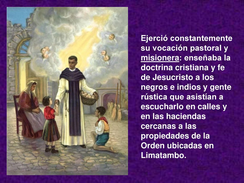 Ejerció constantemente su vocación pastoral y misionera: enseñaba la doctrina cristiana y fe de Jesucristo a los negros e indios y gente rústica que asistían a escucharlo en calles y en las haciendas cercanas a las propiedades de la Orden ubicadas en Limatambo.
