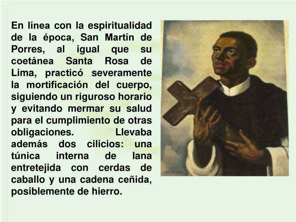 En línea con la espiritualidad de la época, San Martín de Porres, al igual que su coetánea Santa Rosa de Lima, practicó severamente la mortificación del cuerpo, siguiendo un riguroso horario y evitando mermar su salud para el cumplimiento de otras obligaciones.